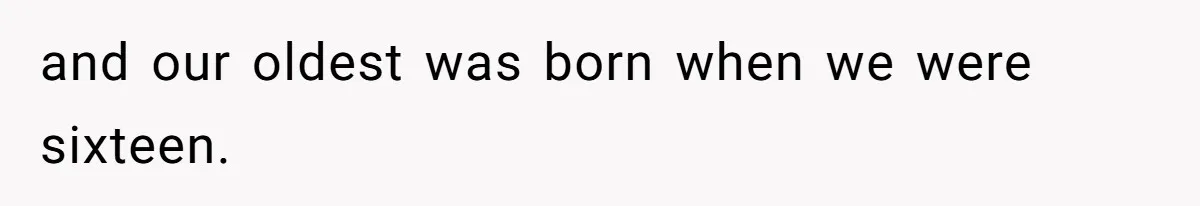 and our oldest was born when we were sixteen.