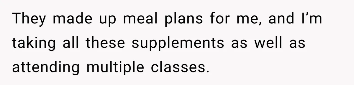 They made up meal plans for me, and I’m taking all these supplements as well as attending multiple classes.