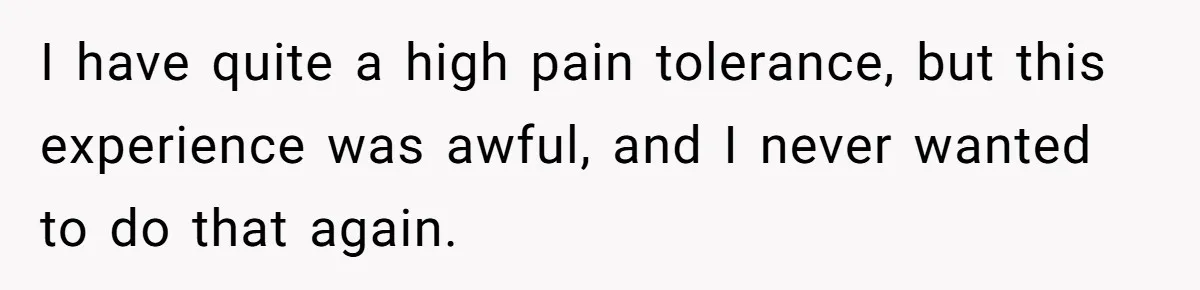 I have quite a high pain tolerance, but this experience was awful, and I never wanted to do that again.