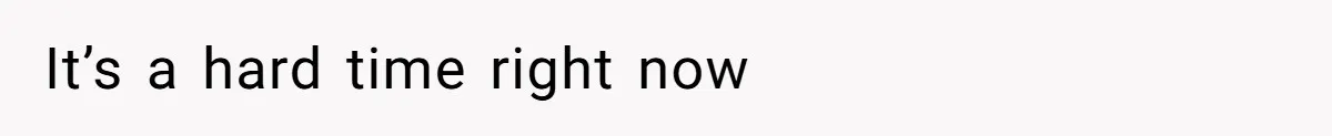 It’s a hard time right now