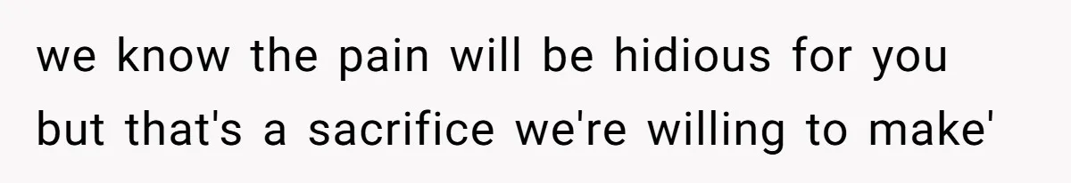 we know the pain will be hidious for you but that's a sacrifice we're willing to make'
