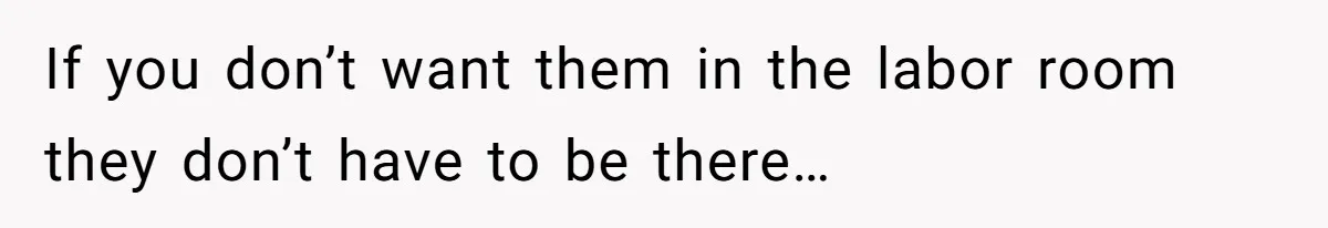 If you don’t want them in the labor room they don’t have to be there…