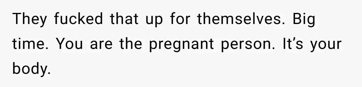 They fucked that up for themselves. Big time. You are the pregnant person. It’s your body.