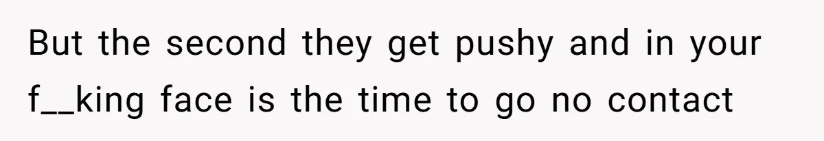 But the second they get pushy and in your f__king face is the time to go no contact