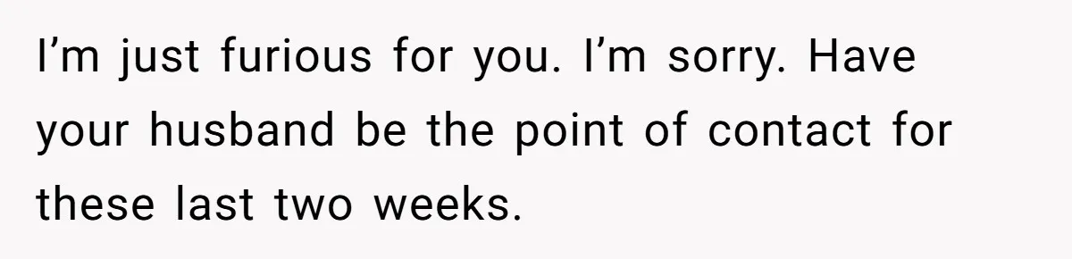 I’m just furious for you. I’m sorry. Have your husband be the point of contact for these last two weeks.