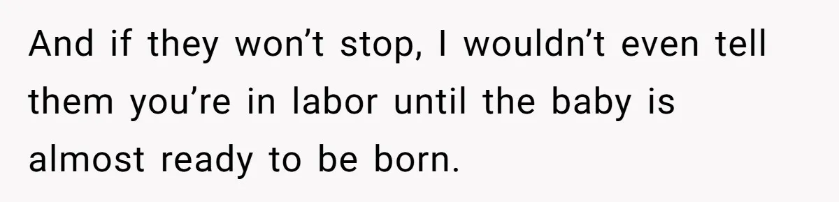 And if they won’t stop, I wouldn’t even tell them you’re in labor until the baby is almost ready to be born.