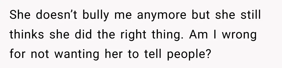 She doesn’t bully me anymore but she still thinks she did the right thing. Am I wrong for not wanting her to tell people?