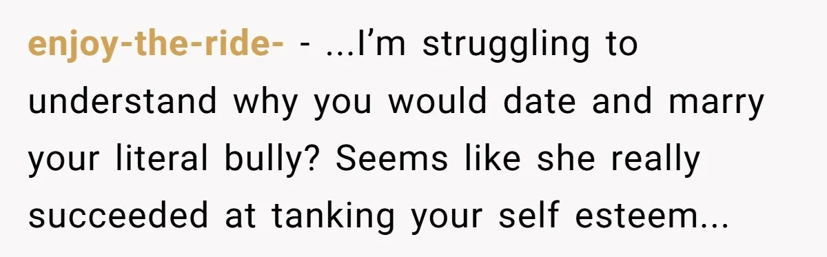 enjoy-the-ride- − ...I’m struggling to understand why you would date and marry your literal bully? Seems like she really succeeded at tanking your self esteem...