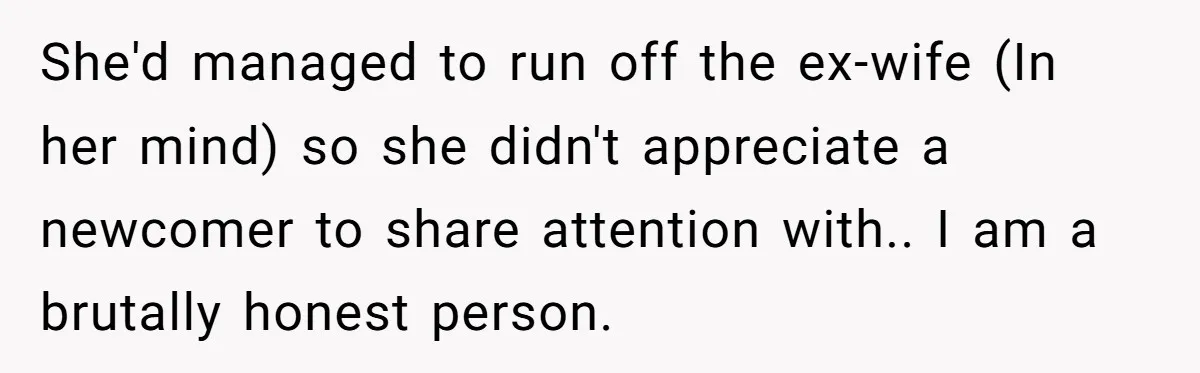 She'd managed to run off the ex-wife (In her mind) so she didn't appreciate a newcomer to share attention with.. I am a brutally honest person.