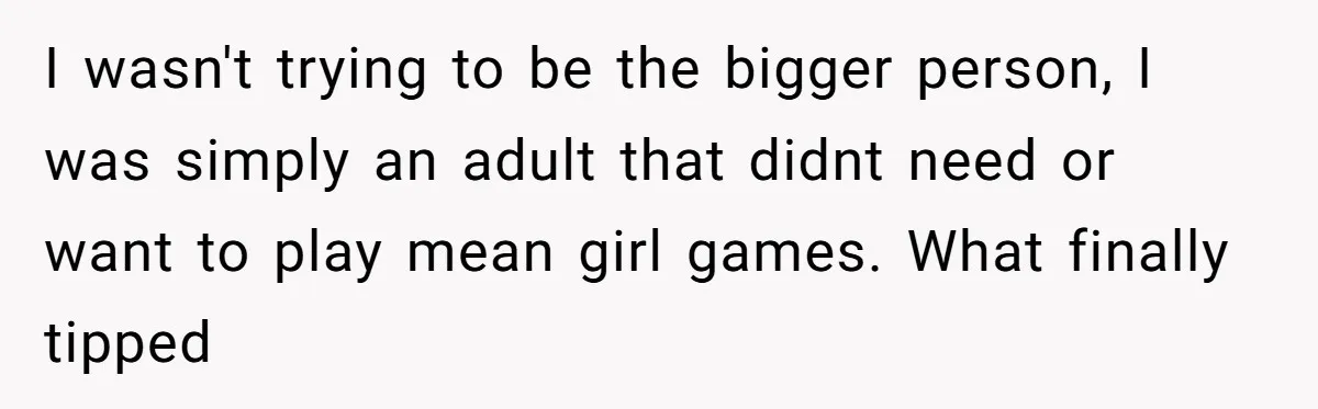 I wasn't trying to be the bigger person, I was simply an adult that didnt need or want to play mean girl games. What finally tipped