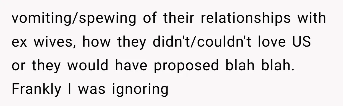 vomiting/spewing of their relationships with ex wives, how they didn't/couldn't love US or they would have proposed blah blah. Frankly I was ignoring