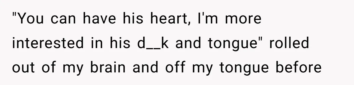 "You can have his heart, I'm more interested in his d__k and tongue" rolled out of my brain and off my tongue before