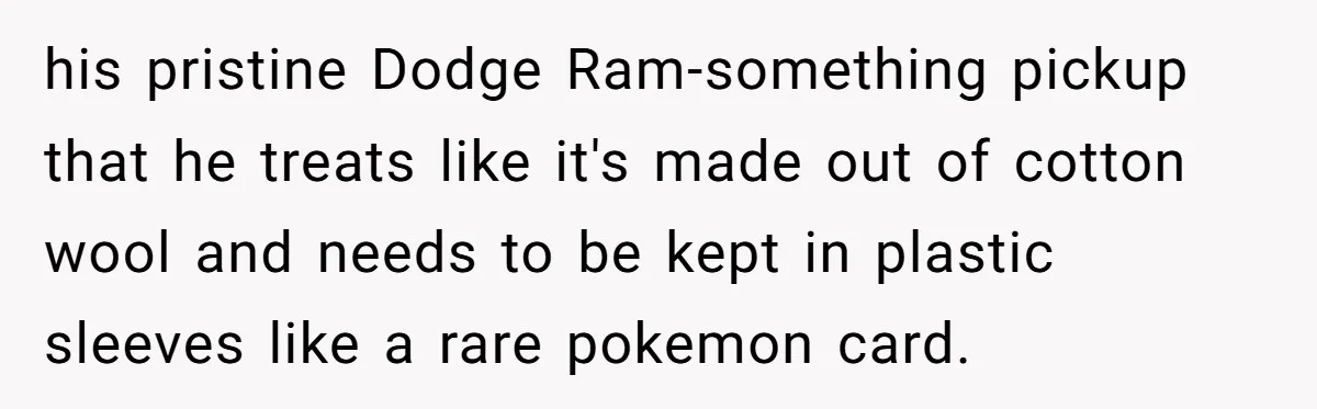 his pristine Dodge Ram-something pickup that he treats like it's made out of cotton wool and needs to be kept in plastic sleeves like a rare pokemon card.