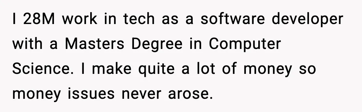 Man Discovers His Girlfriend Gave $50K to Her Sister Behind His Back I 28M work in tech as a software developer with a Masters Degree in Computer Science. I make quite a lot of money so money issues never arose.