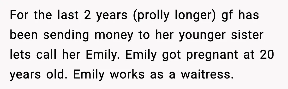 Man Discovers His Girlfriend Gave $50K to Her Sister Behind His Back For the last 2 years (prolly longer) gf has been sending money to her younger sister lets call her Emily. Emily got pregnant at 20 years old. Emily works as...