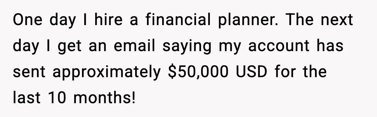 Man Discovers His Girlfriend Gave $50K to Her Sister Behind His Back One day I hire a financial planner. The next day I get an email saying my account has sent approximately $50,000 USD for the last 10 months!