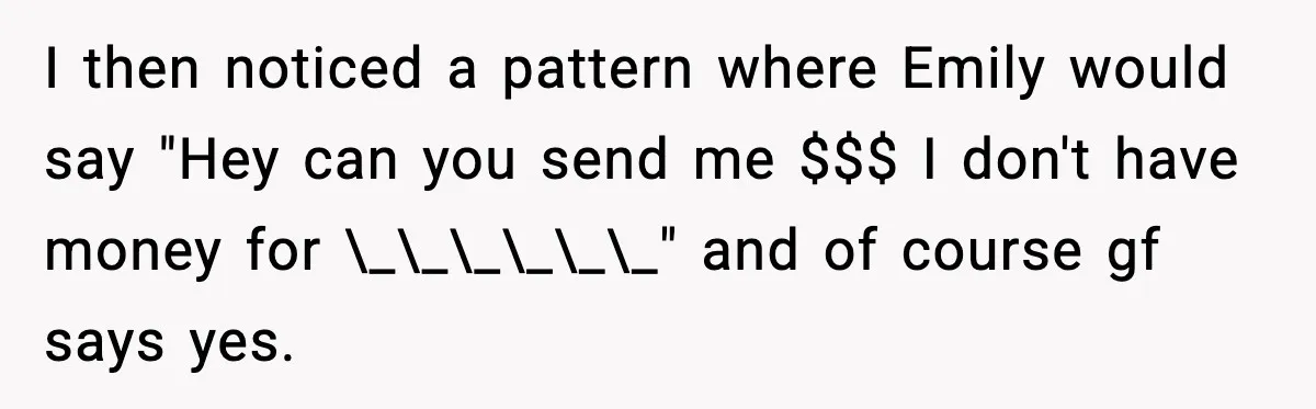 Man Discovers His Girlfriend Gave $50K to Her Sister Behind His Back I then noticed a pattern where Emily would say "Hey can you send me $$$ I don't have money for \_\_\_\_\_\_" and of course gf says yes.