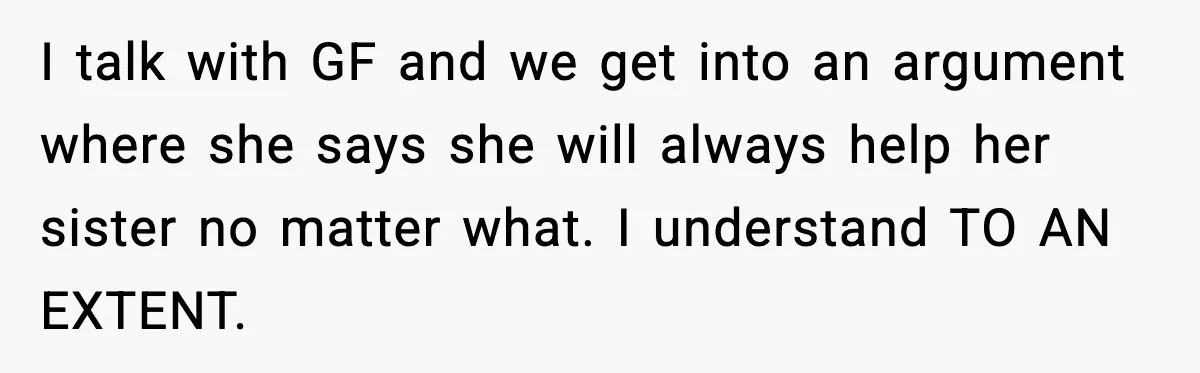 Man Discovers His Girlfriend Gave $50K to Her Sister Behind His Back I talk with GF and we get into an argument where she says she will always help her sister no matter what. I understand TO AN EXTENT.