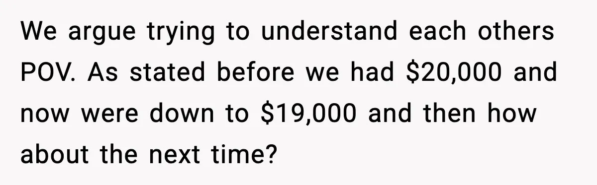 Man Discovers His Girlfriend Gave $50K to Her Sister Behind His Back We argue trying to understand each others POV. As stated before we had $20,000 and now were down to $19,000 and then how about the next time?