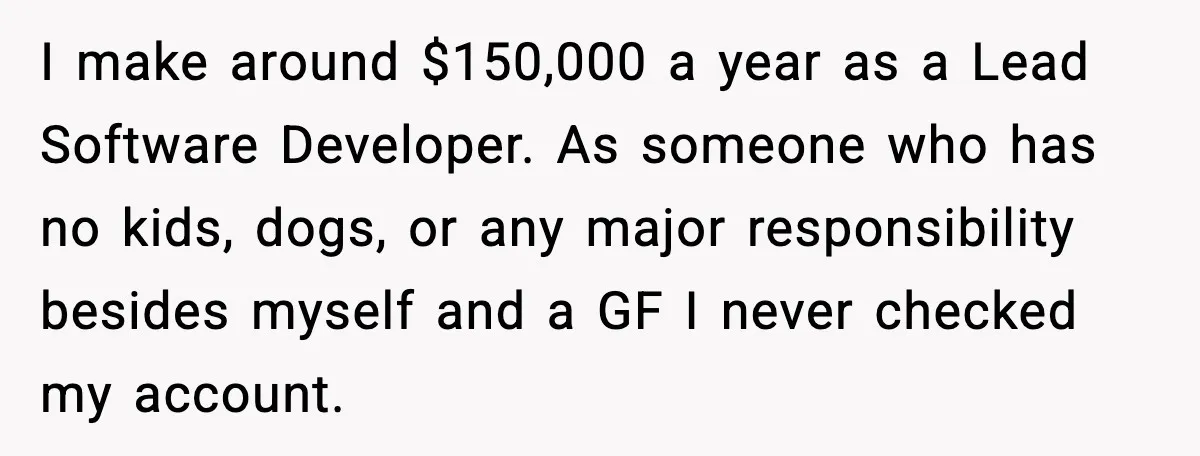 Man Discovers His Girlfriend Gave $50K to Her Sister Behind His Back I make around $150,000 a year as a Lead Software Developer. As someone who has no kids, dogs, or any major responsibility besides myself and a GF I never checked...