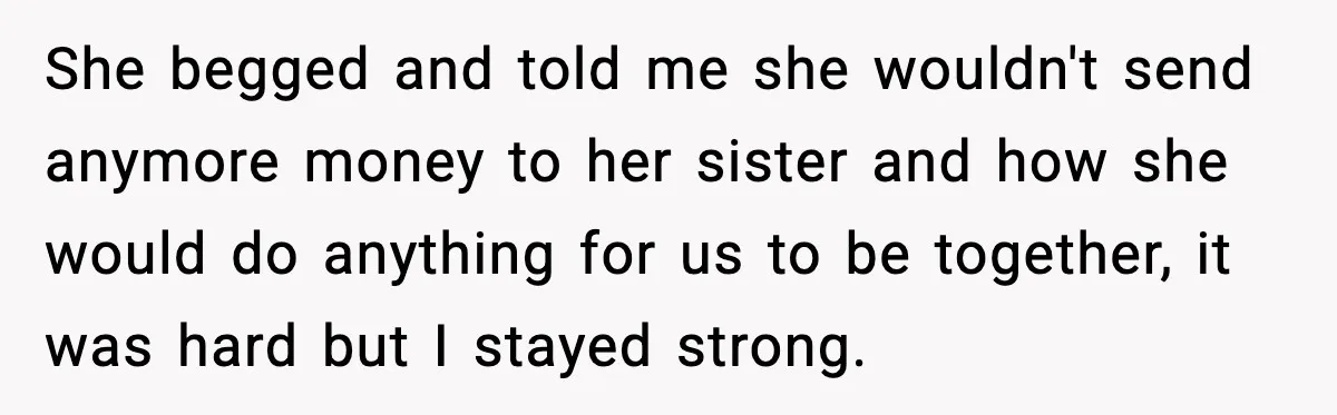 Man Discovers His Girlfriend Gave $50K to Her Sister Behind His Back She begged and told me she wouldn't send anymore money to her sister and how she would do anything for us to be together, it was hard but I stayed...