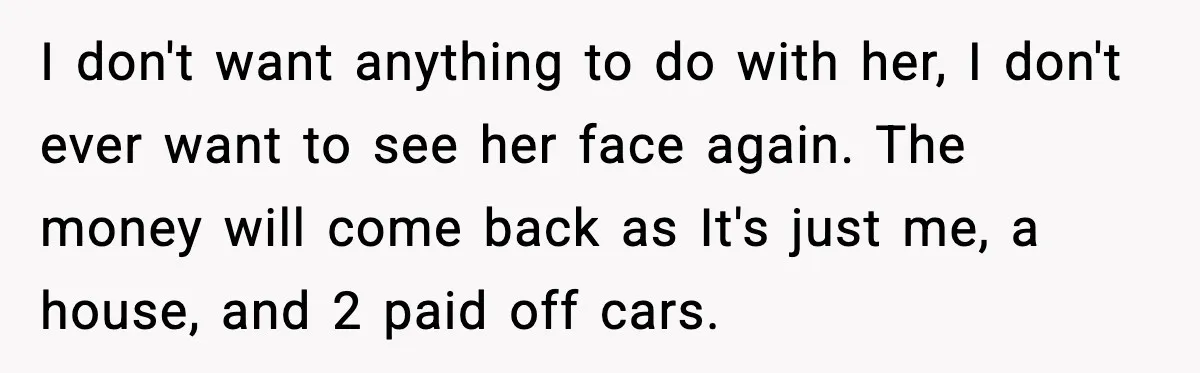 Man Discovers His Girlfriend Gave $50K to Her Sister Behind His Back I don't want anything to do with her, I don't ever want to see her face again. The money will come back as It's just me, a house, and 2...