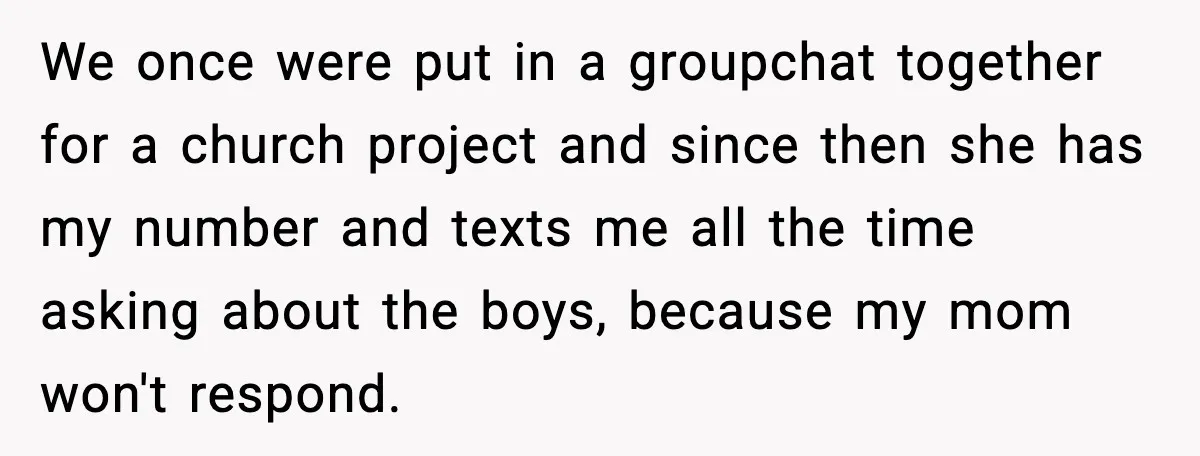 Nosy Mom Crosses the Line After Stalking Her Son’s Friends We once were put in a groupchat together for a church project and since then she has my number and texts me all the time asking about the boys, because...