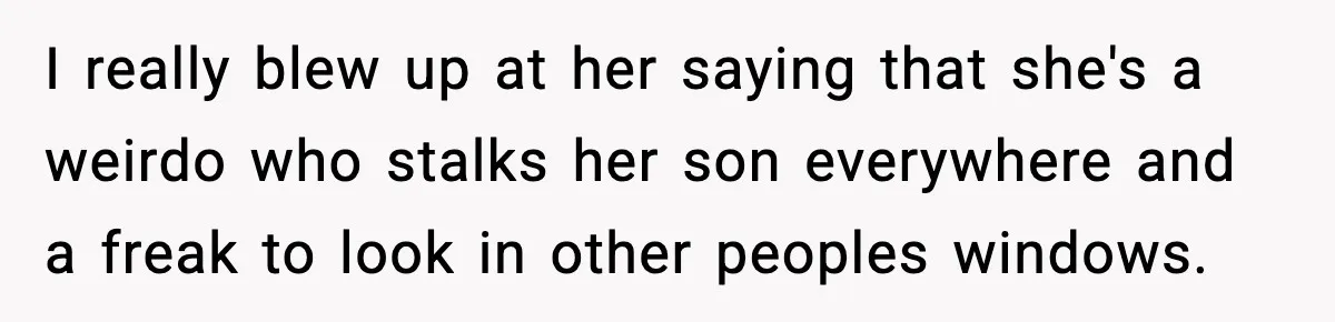 Nosy Mom Crosses the Line After Stalking Her Son’s Friends I really blew up at her saying that she's a weirdo who stalks her son everywhere and a freak to look in other peoples windows.