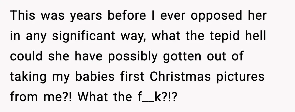 She Thought the Photos Were Lost, Then Found Them on Someone Else’s Phone This was years before I ever opposed her in any significant way, what the tepid hell could she have possibly gotten out of taking my babies first Christmas pictures from...