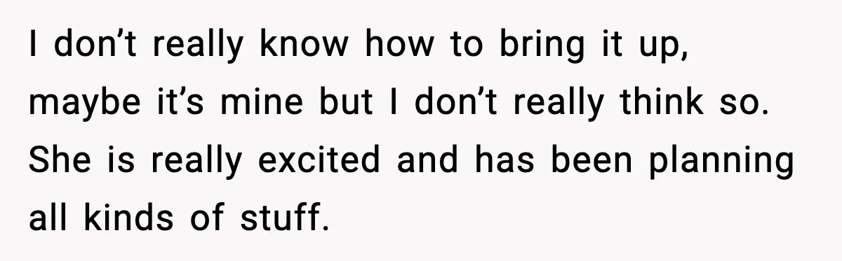 I don’t really know how to bring it up, maybe it’s mine but I don’t really think so. She is really excited and has been planning all kinds of stuff.