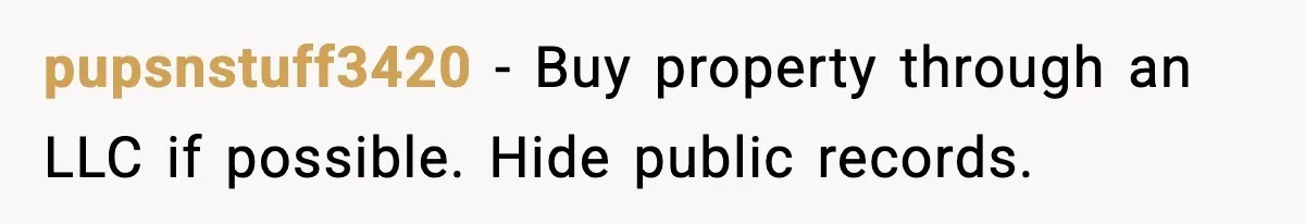 pupsnstuff3420 - Buy property through an LLC if possible. Hide public records.