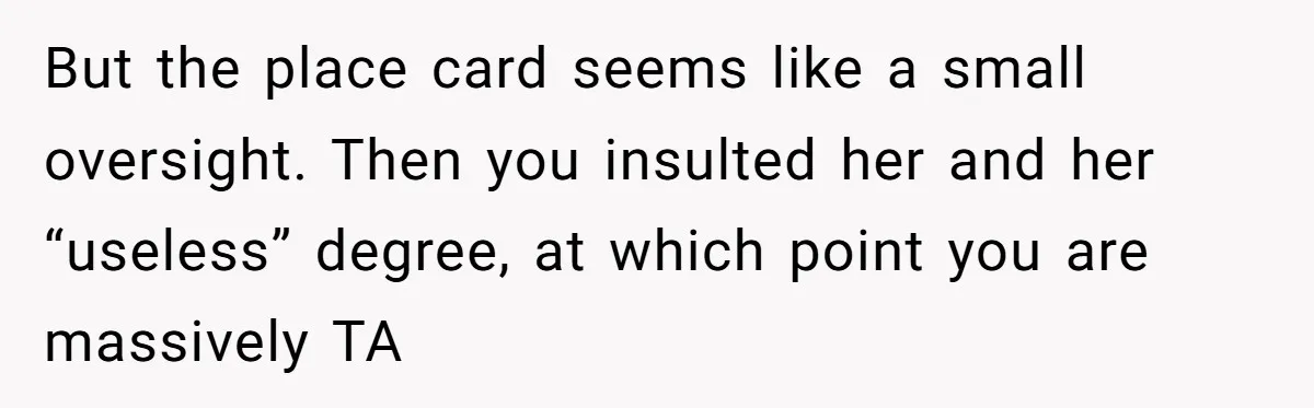 But the place card seems like a small oversight. Then you insulted her and her “useless” degree, at which point you are massively TA