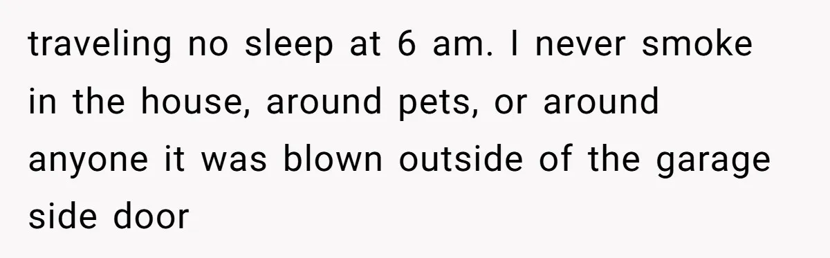 traveling no sleep at 6 am. I never smoke in the house, around pets, or around anyone it was blown outside of the garage side door