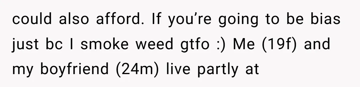 could also afford. If you’re going to be bias just bc I smoke weed gtfo :) Me (19f) and my boyfriend (24m) live partly at