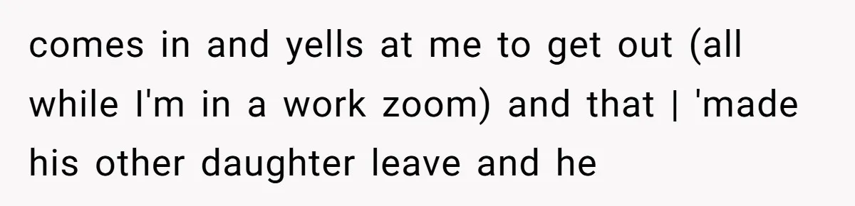 comes in and yells at me to get out (all while I'm in a work zoom) and that | 'made his other daughter leave and he