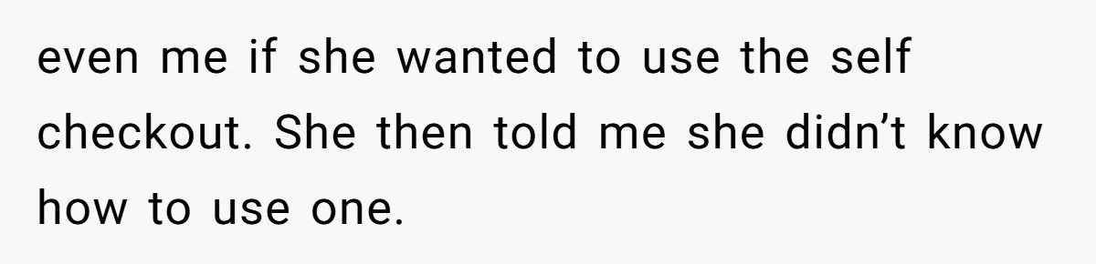 even me if she wanted to use the self checkout. She then told me she didn’t know how to use one.