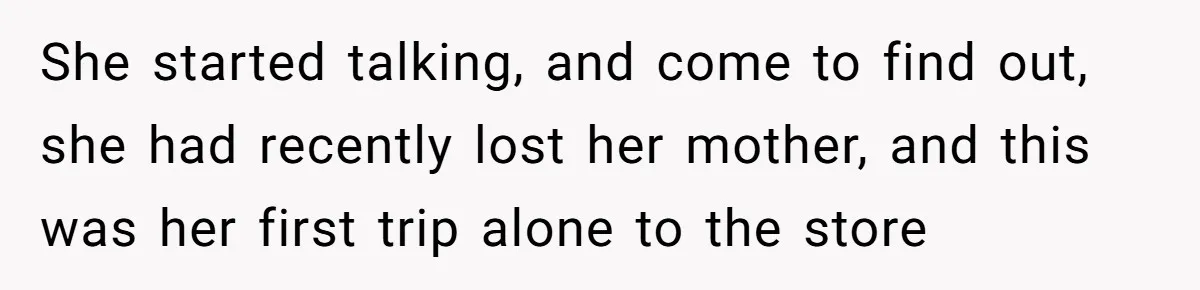 She started talking, and come to find out, she had recently lost her mother, and this was her first trip alone to the store