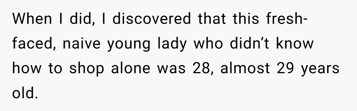 When I did, I discovered that this fresh-faced, naive young lady who didn’t know how to shop alone was 28, almost 29 years old.