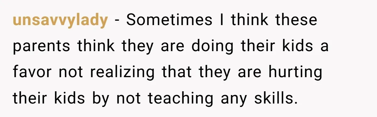 unsavvylady − Sometimes I think these parents think they are doing their kids a favor not realizing that they are hurting their kids by not teaching any skills.