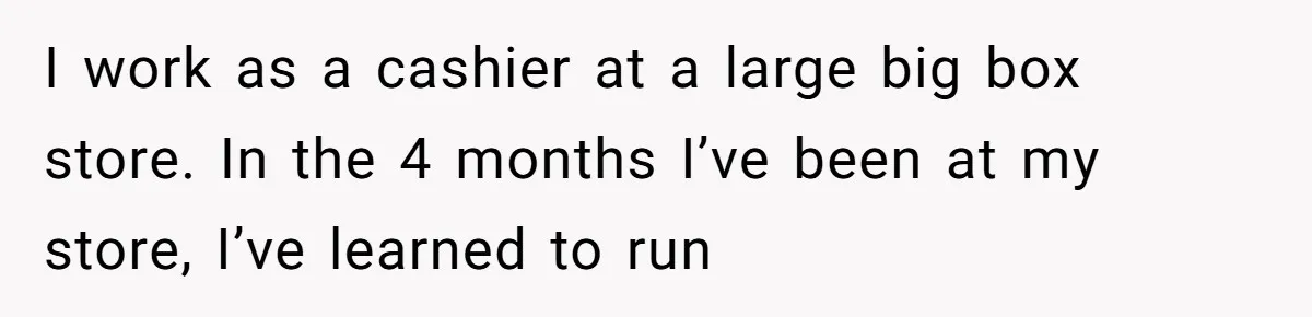 I work as a cashier at a large big box store. In the 4 months I’ve been at my store, I’ve learned to run