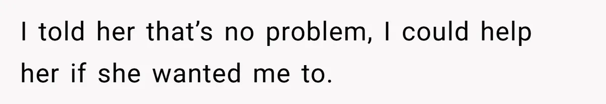 I told her that’s no problem, I could help her if she wanted me to.