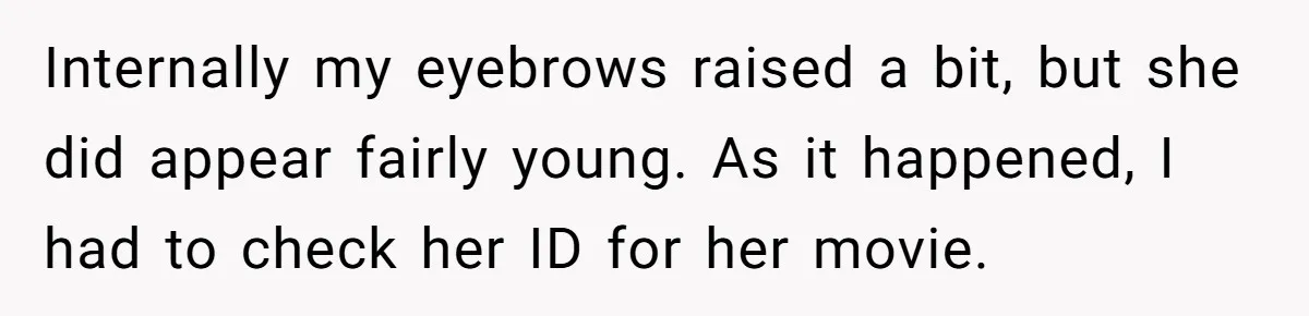 Internally my eyebrows raised a bit, but she did appear fairly young. As it happened, I had to check her ID for her movie.