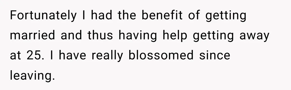 Fortunately I had the benefit of getting married and thus having help getting away at 25. I have really blossomed since leaving.