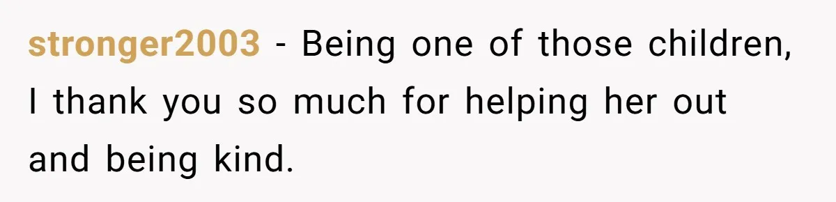 stronger2003 − Being one of those children, I thank you so much for helping her out and being kind.