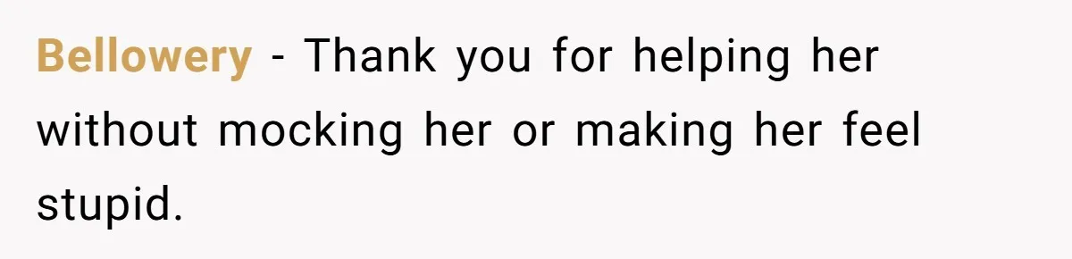 Bellowery − Thank you for helping her without mocking her or making her feel stupid.