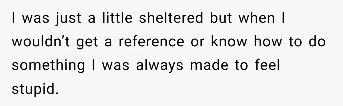 I was just a little sheltered but when I wouldn’t get a reference or know how to do something I was always made to feel stupid.
