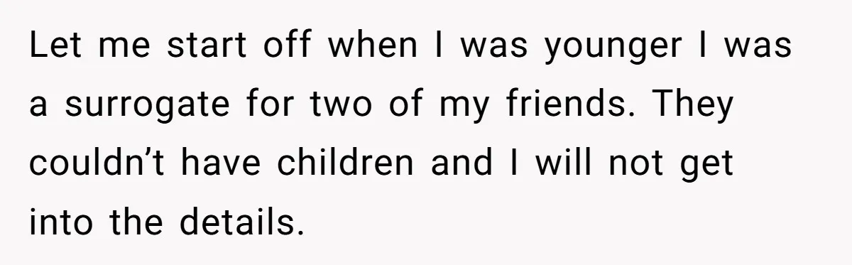 Friend Asks Surrogate to "Co-Parent" Following a Messy Divorce and Move Let me start off when I was younger I was a surrogate for two of my friends. They couldn’t have children and I will not get into the details.