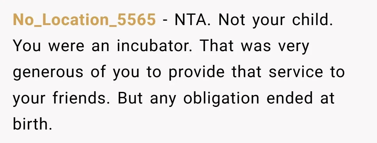 Friend Asks Surrogate to "Co-Parent" Following a Messy Divorce and Move No_Location_5565 − NTA. Not your child. You were an incubator. That was very generous of you to provide that service to your friends. But any obligation ended at birth.