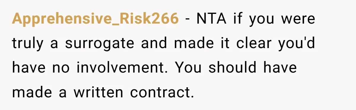 Friend Asks Surrogate to "Co-Parent" Following a Messy Divorce and Move Apprehensive_Risk266 − NTA if you were truly a surrogate and made it clear you'd have no involvement. You should have made a written contract.
