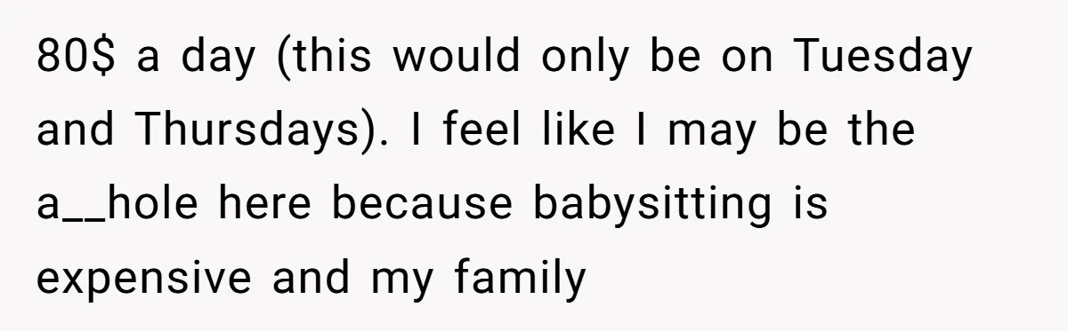 Should a Teenager Pay for Her Brother’s Childcare? This Dad Thinks So 80$ a day (this would only be on Tuesday and Thursdays). I feel like I may be the a__hole here because babysitting is expensive and my family